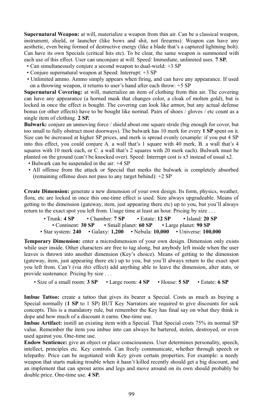 Supernatural Weapon: ot will, materiaize weapon from thi air. Can be cassical weapon, instrument, shield, or launcher (ke bows and shit, ot fircarms). Weapon can have any acsheti, cven being formed of destuctive energy (ke blade that’s & capturcd lghtning bol). Can hav its own Special (ertical his tc). To be clea,the same weapon is summoned with cach use o his efect. User can unconjure t will Speed: mmediate, unlimited uses. 7 SP. « Can simultancously conjure asecond weapon 1o dual-wield: +3 S « Conjure supermatural weapon at Specd: Interrupt: =3 SP + Unlimited smimo. Amimo simply appears when firing, and can have any appesrance. I used. o a throwing weapon, it retuns 0 user’s hand afer cach throw: -5 SP Supernatural Covering: ot will, materalize an tem of clthing from thin air. The covering can have any appearance (o homed mask that changes color 1 cloak of molcn gold), but is locked in once the effct is bought The covering can look ke ammor, but ny actual defense bonus (o other effects) have o be bought like normal. Paies of shoes gloves / tc count as 4 single item ofclothing. 2 SP, Bulwark: conjure an unmoving frce shickd shoutone square stride (big cnough fo cover, but 100 small o flly obsruct most doorways). The bulwark has 10 merk for every 1 SP spent on i Size can b increased a higher SP prices, and merk isspread evenly (example i you put 4 SP into this efect, you could conjure A. o wall that’s 1 square with 40 merk, B. a wall that’s 4 squares with 10 merk each, or C.a wall that’s 2 squares with 20 merk cach). Bulwark must be plantd on the round (can"t be knocked over). Speed: nterupt cost i xS instead of usual 2. « Bulwvark can be suspended inthe air +4 SP. + Al offense from the atack or Special that merks the bulwark is completely absorbed (remaining ofense does not pas 10 any target behind): 2 SP Create Dimension: gencrate a new dimension of your own design. s form, physics, weather, flom, e are lacked in once this onetime effct is used. Size abvays upgradeable. Means of geting o the dimension (satewas, item,just appearing there <1c) up 10 you, but you’l always etur o the exact spo you lft fom. Usage ime at least an hout Pricing by sze “Trunk: 4P +Chamher7SP »Estaie: 12SP + sand: 20 SP * Coninent: 30 SP+ Small planet: 60 S+ Large planet: 90 SP Starsystem: 240+ Galaxy: 1200+ Nebula: 10000+ Universe: 100,000 Temporary Dimension: entr s microdimension of your own design. Dimension only cxists ‘while user inside. Ofher characters ar fre 1o tag along, but anybody Ief inside when the user leaves is thrown into another dimension (Key’s choice). Means of geting o the dimension (gateway, iem, just appearing there etc) up 10 you, but you’ll always reur 10 the exact spot you lef from. Can’t (via his ffect) add anything sble o leave the dimension, ltr sats, or provide sustenance. Pricng by size +Size of s small room: 3SP + Large roor: 4 S+ House: SSP » Estate: 6 5P Imbue Tattoo: create a tatoo that gives its bearer a Special Costs as much as buying a Special normally (1 SP to 1 SP) BUT Key Narmtors are requied (o give discouns for sick ‘comcepts. Ths i a mandatory ule, but remember the Key has fnal say on wha they tink is dope and how much of a discount it carns. One-time use Imbue Artifact:insill an existing item with a Special That Special costs 75% its normal SP value. Remember th item you imbuc into can aliways be bartred, solen, destroyed, or even used against you. One-time use. Endow Sentience: give an abjector place consciousness. User determines personalty, spesch, intellect, prnciples ete. Key controls. Can freely communicate, whether through specch or telepathy. Price can be negotiated with Key given cerain properties. For example: a needy ‘weapon that sarts making trouble when it hasn’t killed reccnty should get »big discount, and an implement that can sprout arms and legs and move around on it own should probably be double price. One-tim we. 4 SP.